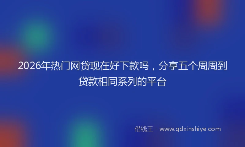 2026年热门网贷现在好下款吗，分享五个周周到贷款相同系列的平台