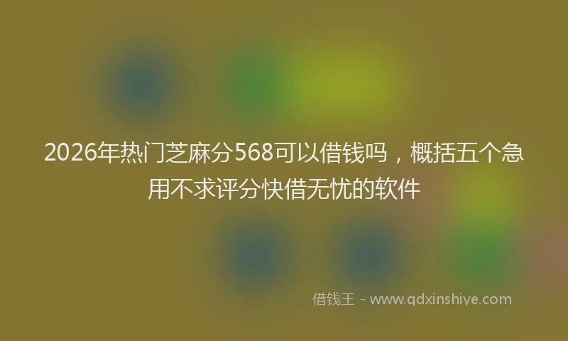2026年热门芝麻分568可以借钱吗，概括五个急用不求评分快借无忧的软件
