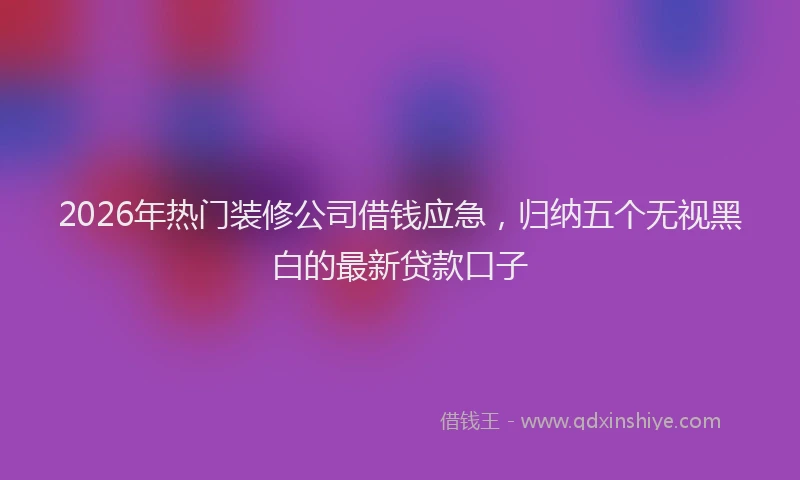 2026年热门装修公司借钱应急，归纳五个无视黑白的最新贷款口子