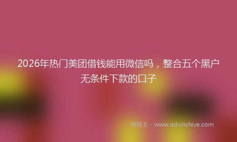 2026年热门美团借钱能用微信吗，整合五个黑户无条件下款的口子