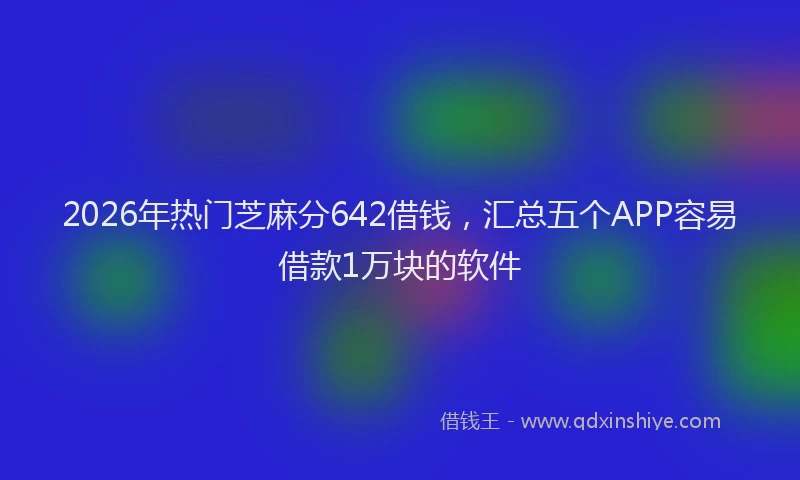 2026年热门芝麻分642借钱，汇总五个APP容易借款1万块的软件