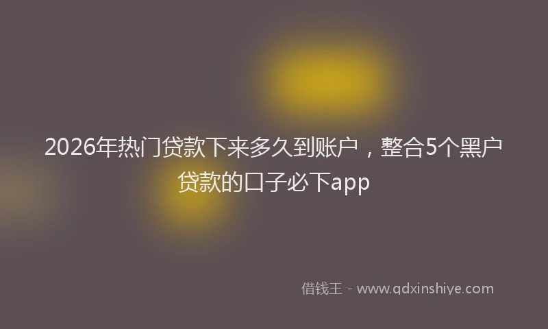 2026年热门贷款下来多久到账户，整合5个黑户贷款的口子必下app