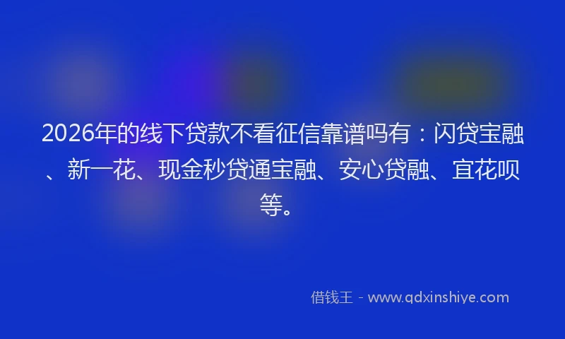 2026年的线下贷款不看征信靠谱吗有：闪贷宝融、新一花、现金秒贷通宝融、安心贷融、宜花呗等。
