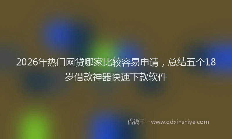 2026年热门网贷哪家比较容易申请，总结五个18岁借款神器快速下款软件