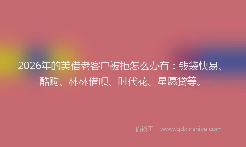 2026年的美借老客户被拒怎么办有：钱袋快易、酷购、林林借呗、时代花、星愿贷等。