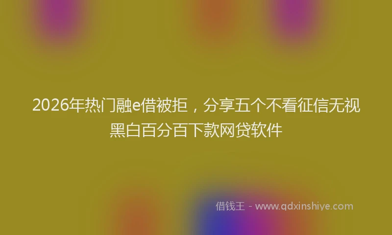 2026年热门融e借被拒，分享五个不看征信无视黑白百分百下款网贷软件