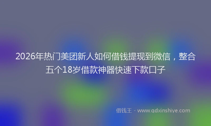2026年热门美团新人如何借钱提现到微信，整合五个18岁借款神器快速下款口子