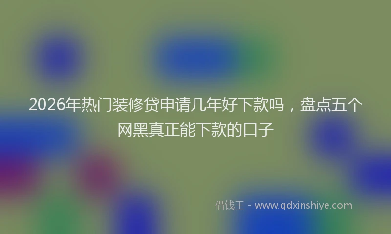 2026年热门装修贷申请几年好下款吗，盘点五个网黑真正能下款的口子