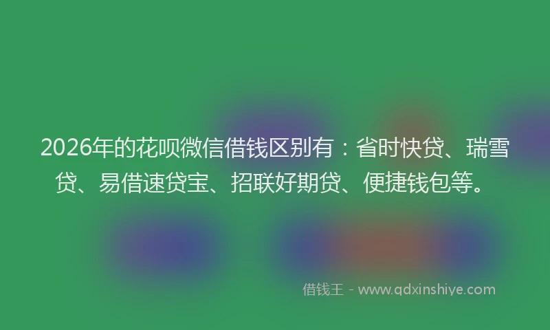 2026年的花呗微信借钱区别有：省时快贷、瑞雪贷、易借速贷宝、招联好期贷、便捷钱包等。