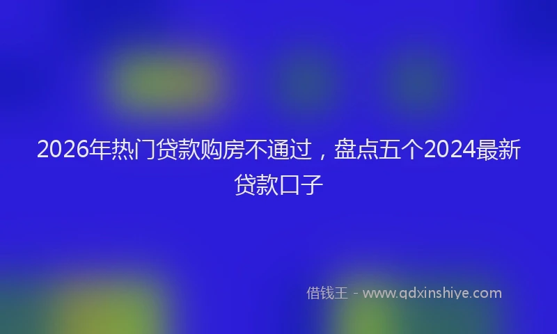 2026年热门贷款购房不通过，盘点五个2024最新贷款口子