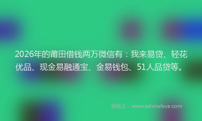 2026年的莆田借钱两万微信有：我来易贷、轻花优品、现金易融通宝、金易钱包、51人品贷等。