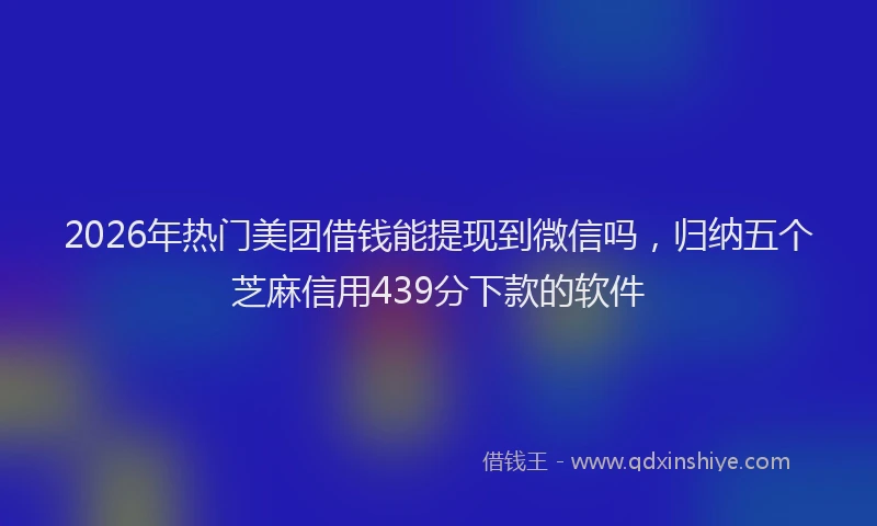 2026年热门美团借钱能提现到微信吗，归纳五个芝麻信用439分下款的软件