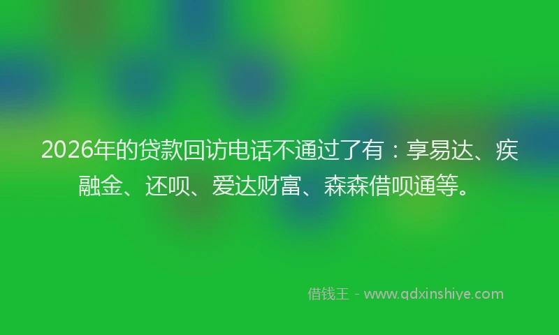 2026年的贷款回访电话不通过了有：享易达、疾融金、还呗、爱达财富、森森借呗通等。