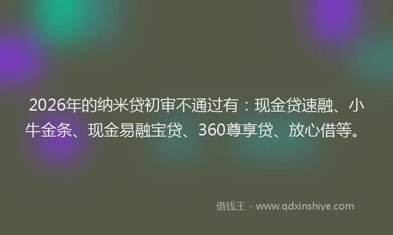 2026年的纳米贷初审不通过有：现金贷速融、小牛金条、现金易融宝贷、360尊享贷、放心借等。