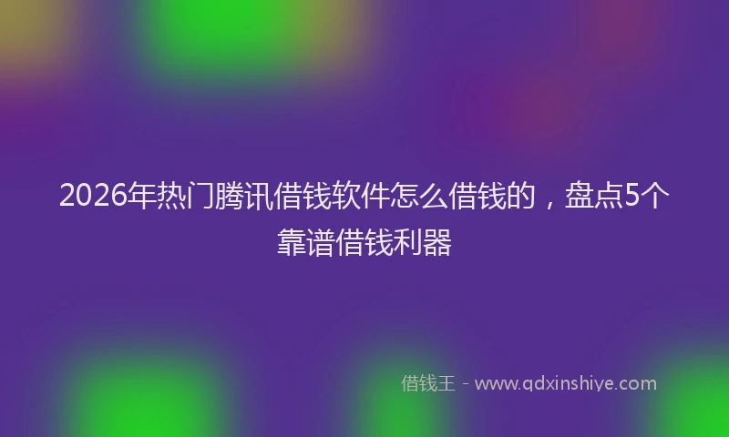 2026年热门腾讯借钱软件怎么借钱的，盘点5个靠谱借钱利器