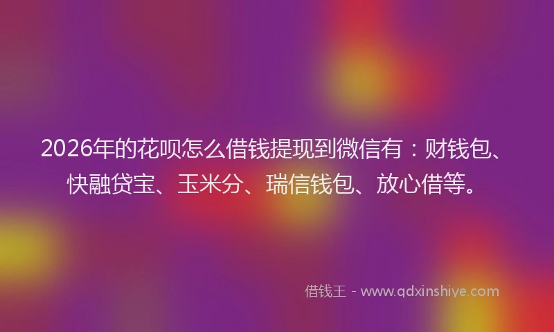 2026年的花呗怎么借钱提现到微信有：财钱包、快融贷宝、玉米分、瑞信钱包、放心借等。