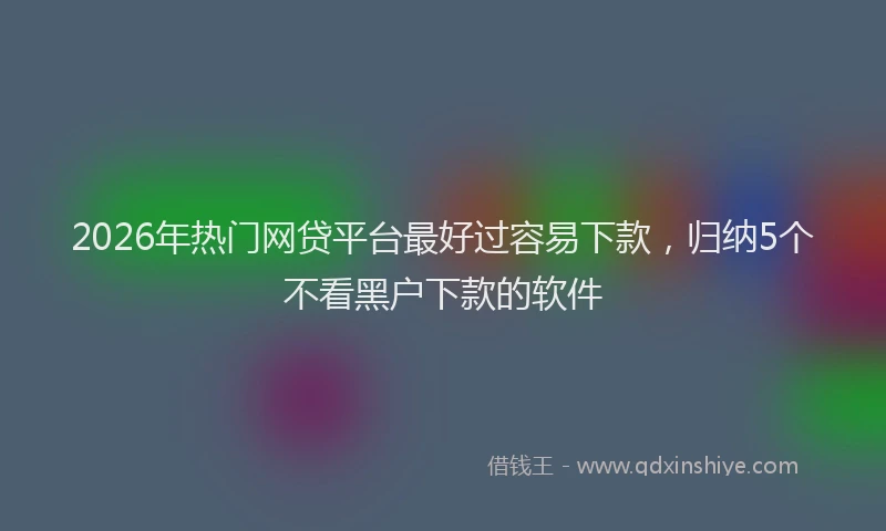 2026年热门网贷平台最好过容易下款，归纳5个不看黑户下款的软件