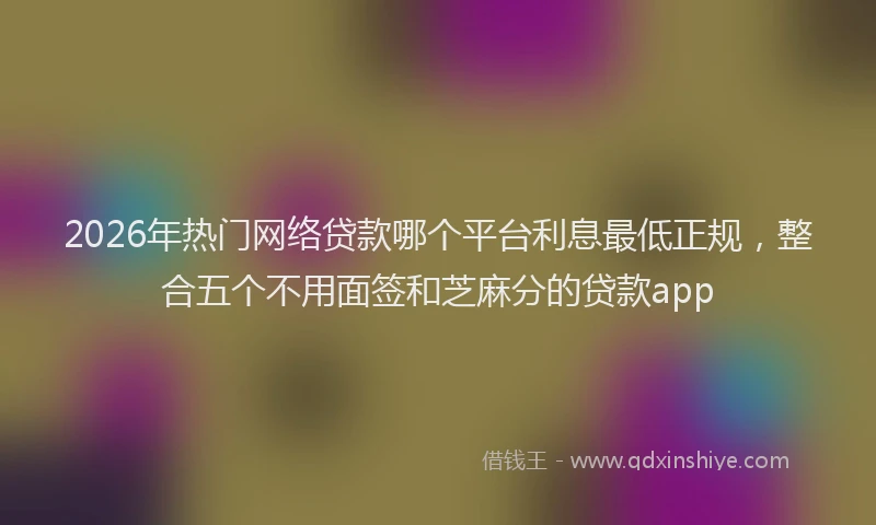 2026年热门网络贷款哪个平台利息最低正规，整合五个不用面签和芝麻分的贷款app