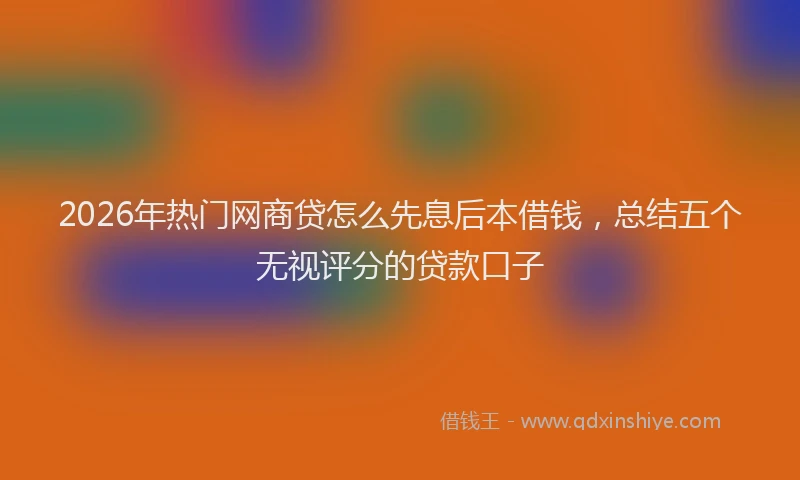 2026年热门网商贷怎么先息后本借钱，总结五个无视评分的贷款口子