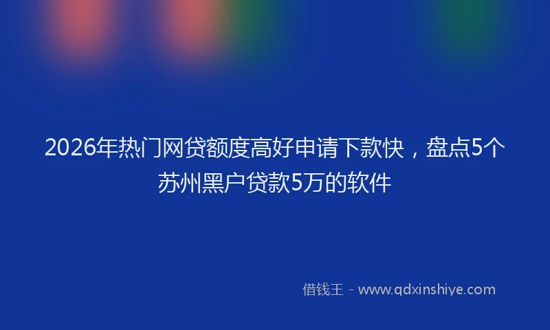 2026年热门网贷额度高好申请下款快，盘点5个苏州黑户贷款5万的软件