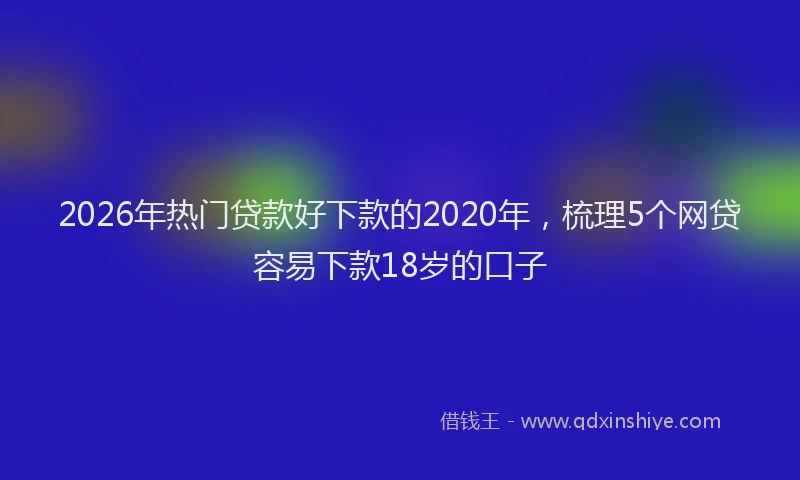 2026年热门贷款好下款的2020年，梳理5个网贷容易下款18岁的口子