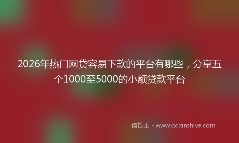 2026年热门网贷容易下款的平台有哪些，分享五个1000至5000的小额贷款平台