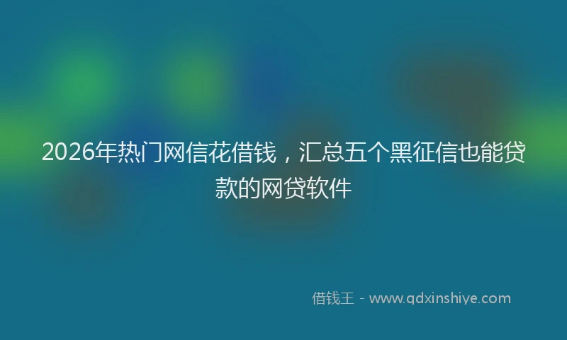 2026年热门网信花借钱，汇总五个黑征信也能贷款的网贷软件