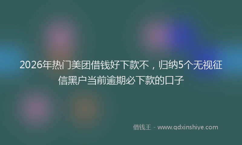 2026年热门美团借钱好下款不,归纳5个无视征信黑户当前逾期必下款的口子