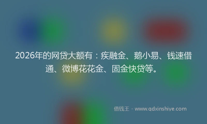 2026年的网贷大额有：疾融金、鹅小易、钱速借通、微博花花金、固金快贷等。