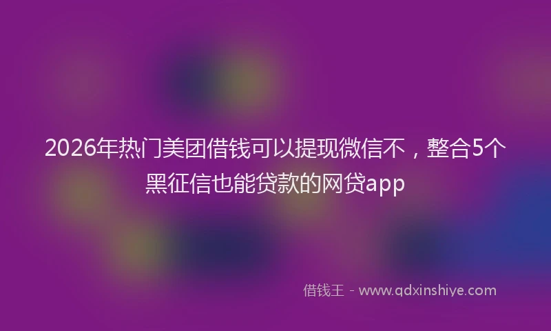2026年热门美团借钱可以提现微信不，整合5个黑征信也能贷款的网贷app