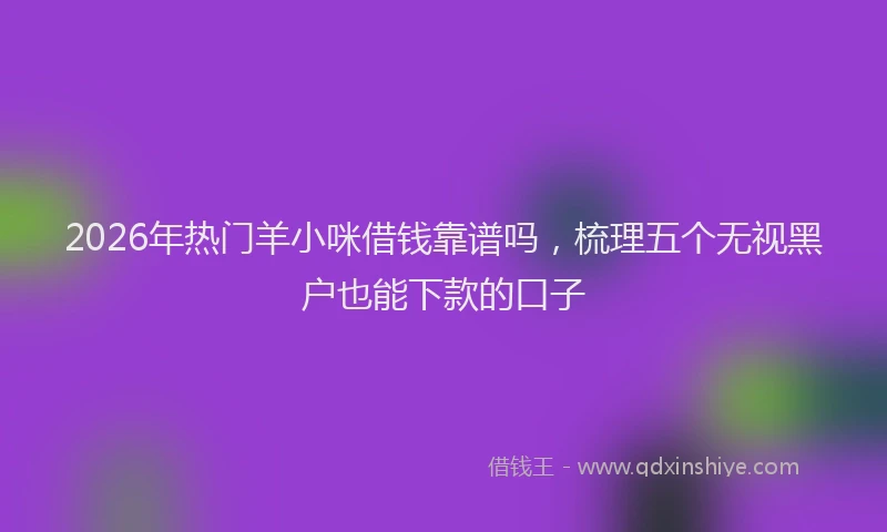 2026年热门羊小咪借钱靠谱吗，梳理五个无视黑户也能下款的口子