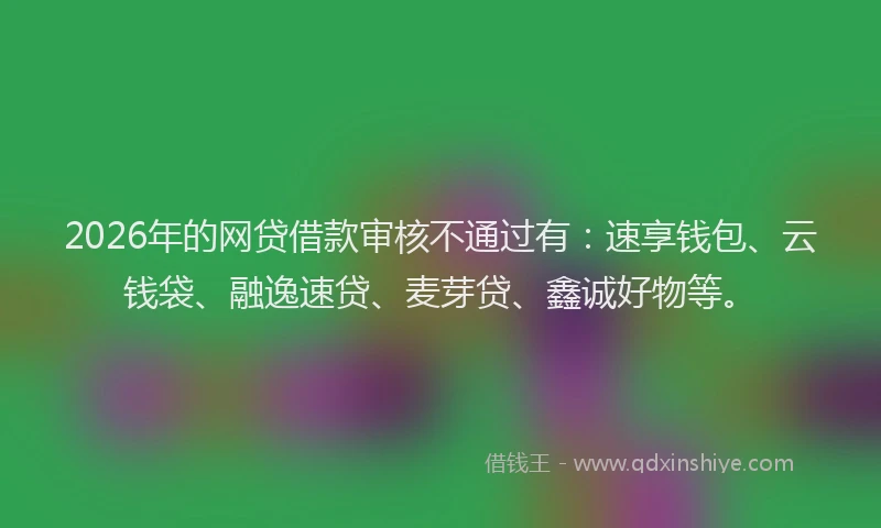 2026年的网贷借款审核不通过有：速享钱包、云钱袋、融逸速贷、麦芽贷、鑫诚好物等。