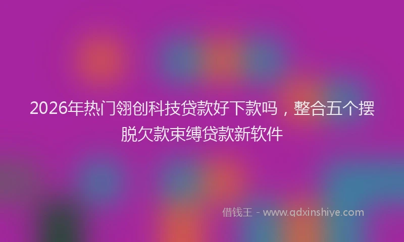 2026年热门翎创科技贷款好下款吗，整合五个摆脱欠款束缚贷款新软件