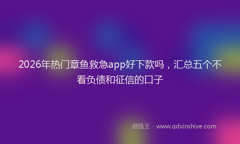2026年热门章鱼救急app好下款吗，汇总五个不看负债和征信的口子
