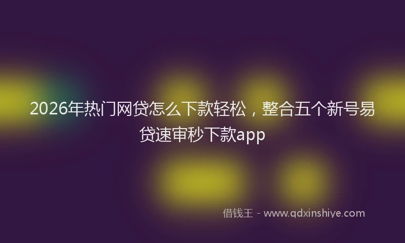 2026年热门网贷怎么下款轻松，整合五个新号易贷速审秒下款app