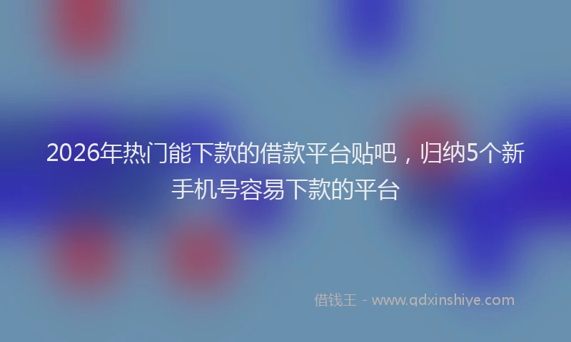 2026年热门能下款的借款平台贴吧，归纳5个新手机号容易下款的平台