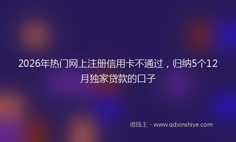 2026年热门网上注册信用卡不通过，归纳5个12月独家贷款的口子