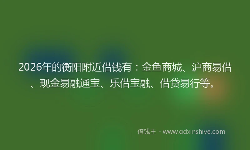 2026年的衡阳附近借钱有：金鱼商城、沪商易借、现金易融通宝、乐借宝融、借贷易行等。