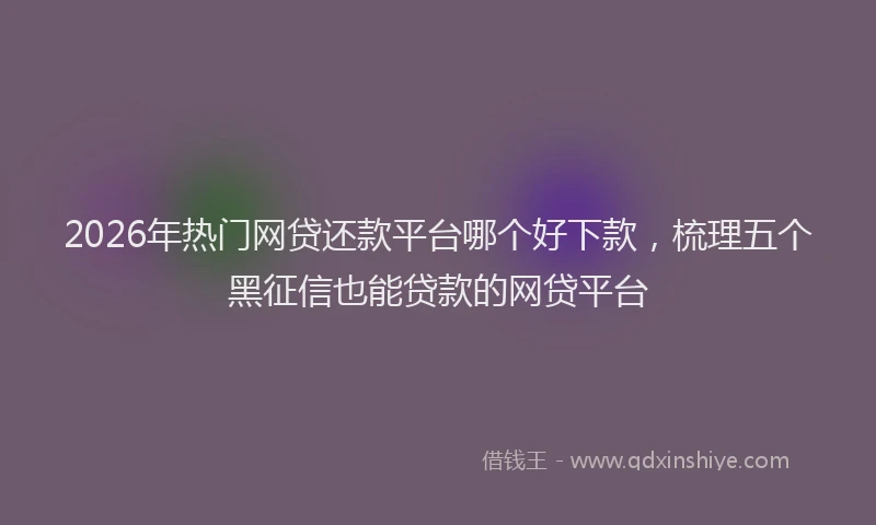 2026年热门网贷还款平台哪个好下款，梳理五个黑征信也能贷款的网贷平台