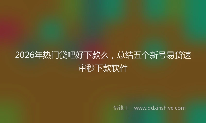 2026年热门贷吧好下款么，总结五个新号易贷速审秒下款软件