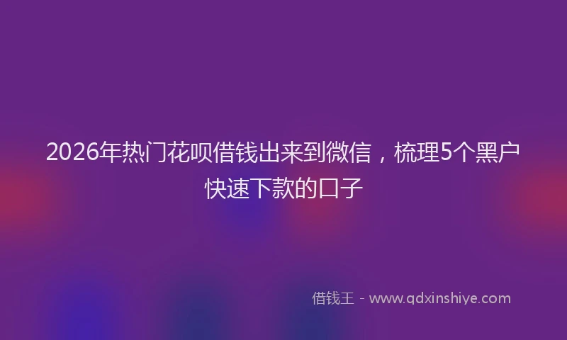 2026年热门花呗借钱出来到微信，梳理5个黑户快速下款的口子