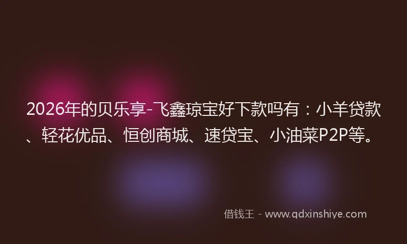 2026年的贝乐享-飞鑫琼宝好下款吗有：小羊贷款、轻花优品、恒创商城、速贷宝、小油菜P2P等。