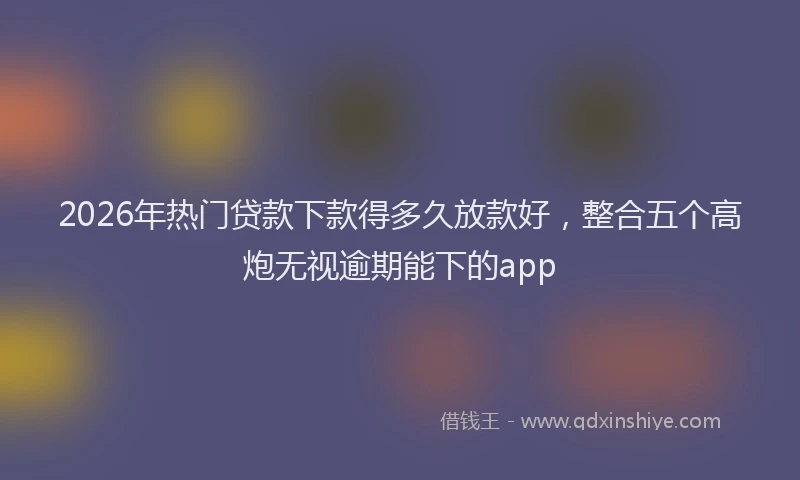 2026年热门贷款下款得多久放款好，整合五个高炮无视逾期能下的app
