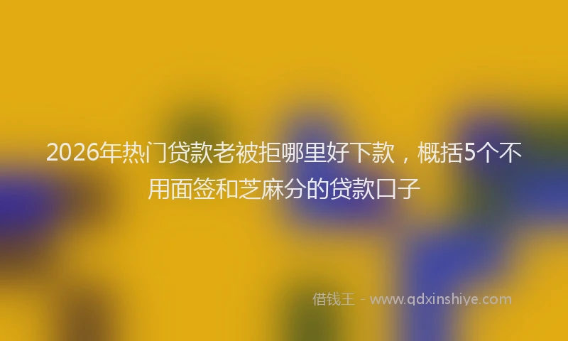 2026年热门贷款老被拒哪里好下款，概括5个不用面签和芝麻分的贷款口子