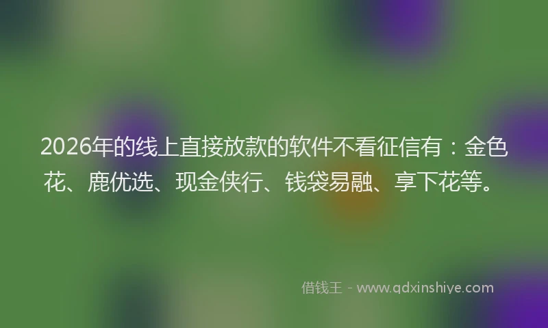 2026年的线上直接放款的软件不看征信有：金色花、鹿优选、现金侠行、钱袋易融、享下花等。