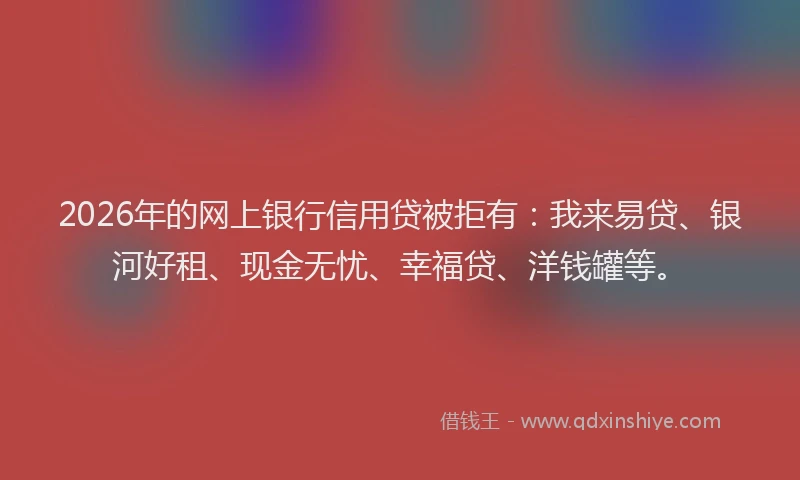 2026年的网上银行信用贷被拒有：我来易贷、银河好租、现金无忧、幸福贷、洋钱罐等。