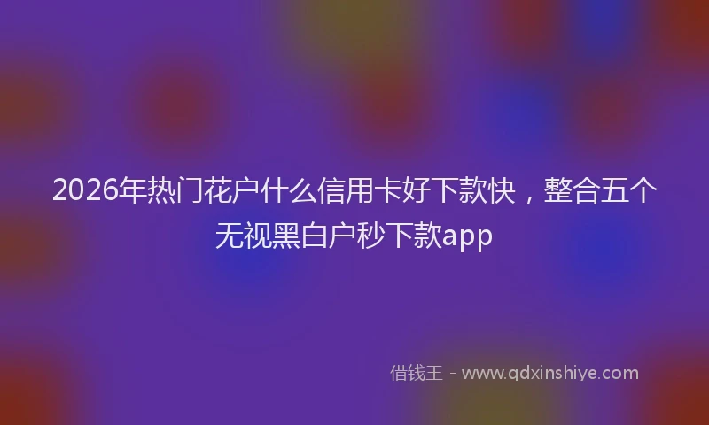 2026年热门花户什么信用卡好下款快，整合五个无视黑白户秒下款app