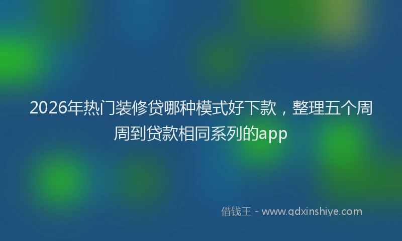 2026年热门装修贷哪种模式好下款，整理五个周周到贷款相同系列的app