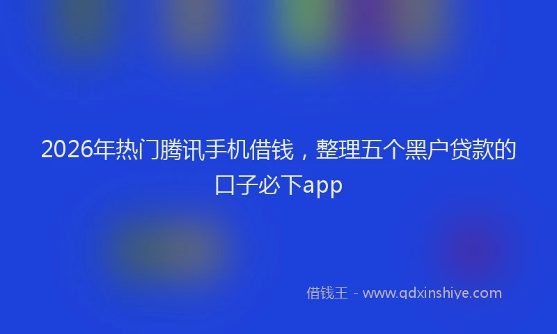 2026年热门腾讯手机借钱，整理五个黑户贷款的口子必下app
