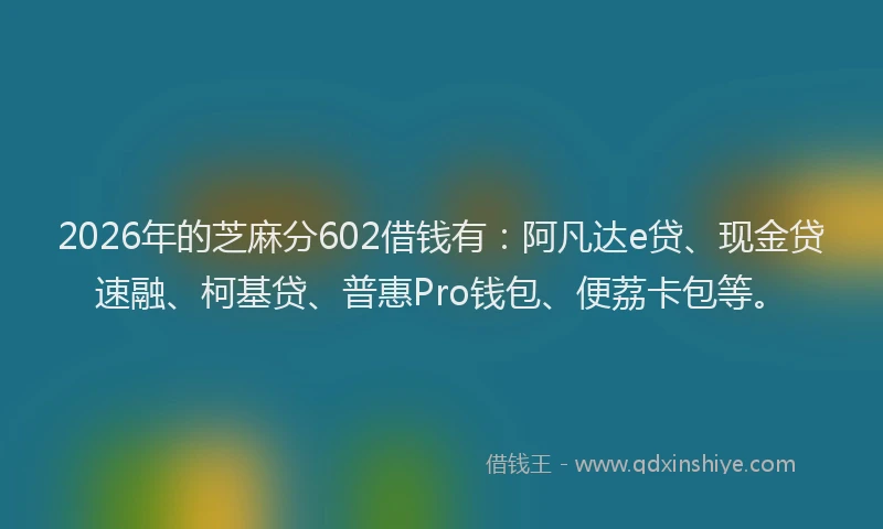 2026年的芝麻分602借钱有：阿凡达e贷、现金贷速融、柯基贷、普惠Pro钱包、便荔卡包等。